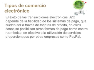 Tipos de comercio
electrónico
El éxito de las transacciones electrónicas B2C
depende de la fiabilidad de los sistemas de pago, que
suelen ser a través de tarjetas de crédito, en otros
casos se posibilitan otras formas de pago como contra
reembolso, en efectivo o la utilización de servicios
proporcionados por otras empresas como PayPal.
 