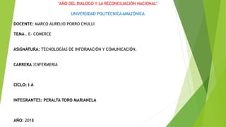 "AÑO DEL DIALOGO Y LA RECONCILIACIÓN NACIONAL"
UNIVERSIDAD POLITÉCNICA AMAZÓNICA
DOCENTE: MARCO AURELIO PORRO CHULLI
TEMA . E- COMERCE
ASIGNATURA: TECNOLOGÍAS DE INFORMACIÓN Y COMUNICACIÓN.
CARRERA :ENFERMERIA
CICLO: I-A
INTEGRANTES: PERALTA TORO MARIANELA
AÑO: 2018
 