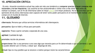 10. APRECIACIÓN CRITICA:
En esta situación económica actual hay cada vez más una tendencia a comparar precios y hacer compras más
racionales y no tan impulsivas. Los usuarios se han acostumbrado a visitar tres o más sitios web antes de
realizar la compra, con el fin de informarse sobre el mejor precio o el mejor producto. No es de extrañar que las
opiniones de los otros cibernautas sean capaces de tener tanto poder persuasivo en el momento de realizar una
compra en el mundo de Internet.
11. GLOSARIO
cibernauta: Persona que utiliza servicios informáticos del ciberespacio.
persuasivo: Que es hábil y eficaz para persuadir.
segmento: Trozo o parte cortada o separada de una cosa.
agilidad: Cualidad de ágil.
provisión: Acción de proveer.
proporcionar: Dar a una persona o una cosa algo que necesita para un fin determinado o que le conviene y que
no puede obtener por sí misma, o dejar que disponga de ello.
virtual: Que es muy posible que se alcance o realice porque reúne las características precisas.
 