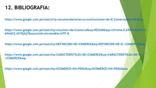 12. BIBLIOGRAFIA:
https://www.google.com.pe/search?q=recomendaciones+y+concluciones+de+E-Comerce&oq=RE&aqs.
https://www.google.com.pe/searchq=resumen+de+Comerce&oq=RESUM&aqs=chrome.0.69i59l3j69i57j
69i60l2.4570j0j7&sourceid=chrome&ie=UTF-8
https://www.google.com.pe/searchq=DEFINICION+DE+COMERCE&oq=DEFINICION+DE+E-+COMERCE&aqs
https://www.google.com.pe/searchq=CARACTERÍSTICAS+DE+COMERCE&oq=CARACTERÍSTICAS+DE+E-
+COMERCE&aqs
https://www.google.com.pe/searchq=ECOMERCE+EN+PERU&oq=ECOMERCE+EN+PERU&aqs
 