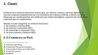 3. Clases
Se diferencia al comercio electrónico directo (que, por referirse a bienes o servicios digitales, se
concreta y ejecuta completamente por vía informática) del indirecto (referido a bienes o servicios
físicos que aun cuando permitan una celebración por medios tecnológicos, requieren del medio físico
tradicional para su cumplimiento).
También se suele categorizar en comercio electrónico:
A. De empresa a empresa (B2B)
B. De empresa a consumidor (B2C)
C. De consumidor a consumidor (C2C)
D. De entre empresa y Gobierno (B2G)
4. E-Commerce en Perú
Los líderes del E-Commerce son:
A. Supermercados Wong
B. Corporación Peruana de Abogados
C. Crazycombi D. Banco de Crédito BCP
E. Grupo El Comercio
F. BEMBOS
 