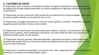 5. FACTORES DE ÉXITO
A. Proporcionar valor al cliente: Los vendedores pueden conseguirlo ofreciendo un producto o una línea
de producto que atraiga clientes potenciales a un precio competitivo al igual que suceden en un entorno
no electrónico.
B. Proporcionar servicio y ejecución: Ofrecimiento de una experiencia de compra amigable, interactiva
tal como se podría alcanzar en una situación cara a cara.
C. Proporcionar una página web atractiva. El uso de colores, gráficos, animación, fotografías y distintas
tipografías puede aumentar el éxito en este sentido.
D. Proporcionar un incentivo para los consumidores para comprar y retornar. Las promociones de ventas
pueden incluir cupones, ofertas especiales y descuentos. Las webs unidas por links y los programas de
publicidad pueden ayudar en este aspecto.
E. Proporcionar atención personal. Webs personalizadas, sugerencias de compra y ofertas especiales
personalizadas pueden allanar el camino de sustituir el contacto personal que se puede encontrar en un
punto de venta tradicional.
F. Proporcionar un sentido de comunidad. Las áreas de chat, foros, registración de clientes, esquemas de
fidelización y programas de afinidad pueden ayudar.
 