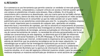 6.RESUMEN
El e-commerce es una herramienta que permite conectar un vendedor al mercado global,
dispositivos móviles, computadoras y cualquier artículo con acceso a internet pueden generar
una compra en plataformas virtuales como Amazon, Ebay y Alibaba. En el Ecuador el
conocimiento del e-commerce es desenfocado, solo una cuarta parte de las PyMEs ofertan sus
productos en línea y dentro de ellos más de la mitad ofrecen sus productos en redes sociales,
esto genera desconfianza en el consumidor ya que las redes sociales son un gran medio
publicitario pero no son plataformas construidas para este fin. La pequeña y mediana empresa
son un motor importante para la economía de cualquier país, aportando con empleo,
desarrollo local y movimiento de capitales, por ello es necesario el mejoramiento de procesos
con herramientas como el e-commerce Esta investigación se enfocó en el segmento millennial,
quienes son consumidores de tecnología, personas actualizadas en información y abiertos al
uso de nuevas herramientas de compra. La necesidad de artículos personalizados con la mejor
calidad son características de este segmento, se determinó que el 67,86% de millennials
participa de la red social Facebook y el 59,29% Whatsapp. El 76,4% del segmento ya tiene
experiencia de compras por internet, evidenciando la importancia de las ventas virtuales,
además de identificar que los productos tecnológicos son los de mayor adquisición. La
metodología que se aplicó fue de investigación exploratoria por no existir suficiente
información sobre el e-commerce en el Ecuador y cuantitativa gracias a la colaboración
municipal del Cantón Rumiñahui por la apertura de información de las PyMEs; con dos
muestras estudias, en el caso del segmento millennial muestreo simple y para las pequeñas y
medianas empresas un muestreo estratificado por dividirse en varios sectores de comercio.
 