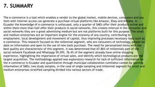 7. SUMMARY
The e-commerce is a tool which enables a vendor to the global market, mobile devices, computers and any
item with internet access can generate a purchase virtual platforms like Amazon, Ebay and Alibaba. In
Ecuador the knowledge of e-commerce is unfocused, only a quarter of SMEs offer their products online and
within them more than half offer their products in social networks, this creates mistrust in the consumer and
social networks they are a great advertising medium but are not platforms built for this purpose. The small
and medium enterprises are an important engine for the economy of any country, contributing to
employment, local development and movement of capital, thus improving processes necessary tools such as
e-commerce. This research focused on the millennial segment, who are consumers of technology, people-to-
date on information and open to the use of new tools purchase. The need for personalized items with the
best quality are characteristic of this segment, it was determined that 67.86% of millennials part of the
social network Facebook and Whatsapp 59.29%. 76.4% of the segment already have online shopping
experience, highlighting the importance of virtual sales, and identify which technological products are the
largest acquisition. The methodology applied was exploratory research for lack of sufficient information on
the e-commerce in Ecuador and quantitative through municipal collaboration rumiñahui canton by opening
information of SMEs; two study samples, in the case of single sampling and millennial segment for small and
medium enterprises stratified sampling divided into various sectors of trade.
 