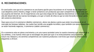 8. RECOMENDACIONES:
En conclusión creo que el e-commerce es una buena opción para incursionar en el mundo de los negocios el
cual despierta cierto interés y llegar a tener presencia con productos que sean competitivos y aceptados por
los usuarios de Internet. En mi experiencia creo que esta etapa de los negocios electrónicos va vinculado más
allá del desarrollo de las nuevas tecnologías y es que a través de ellas es que se está llevando la mejor parte
del comercio electrónico
.
Hace poco era el m-commerce (Mobile commerce), ahora nos damos cuenta que están incursionando en el
mercado las famosas tabletas, las cuales han tenido una acogida increíble y que también con estos dispositivos
se están haciendo negocios, t-commerce (tablet commerce).
El e-commerce esta en pleno crecimiento y en una nueva sociedad como la nuestra tenemos que adaptarnos a
los cambios, a los nuevos retos que la tecnología nos pone por que si no evolucionamos conjuntamente, el
futuro nos rebasara y no seremos competitivos con nuestros productos o servicios que estamos ofreciendo o
lleguemos a ofrecer.
 
