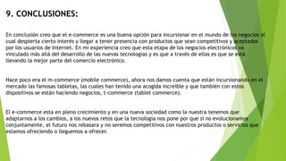 9. CONCLUSIONES:
En conclusión creo que el e-commerce es una buena opción para incursionar en el mundo de los negocios el
cual despierta cierto interés y llegar a tener presencia con productos que sean competitivos y aceptados
por los usuarios de Internet. En mi experiencia creo que esta etapa de los negocios electrónicos va
vinculado más allá del desarrollo de las nuevas tecnologías y es que a través de ellas es que se está
llevando la mejor parte del comercio electrónico.
Hace poco era el m-commerce (mobile commerce), ahora nos damos cuenta que están incursionando en el
mercado las famosas tabletas, las cuales han tenido una acogida increíble y que también con estos
dispositivos se están haciendo negocios, t-commerce (tablet commerce).
El e-commerce esta en pleno crecimiento y en una nueva sociedad como la nuestra tenemos que
adaptarnos a los cambios, a los nuevos retos que la tecnología nos pone por que si no evolucionamos
conjuntamente, el futuro nos rebasara y no seremos competitivos con nuestros productos o servicios que
estamos ofreciendo o lleguemos a ofrecer.
 