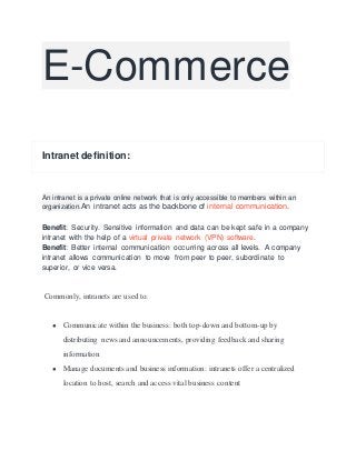 E-Commerce
Intranet definition:
An intranet is a private online network that is only accessible to members within an
organization.An intranet acts as the backbone of internal communication.
Benefit: Security. Sensitive information and data can be kept safe in a company
intranet with the help of a virtual private network (VPN) software.
Benefit: Better internal communication occurring across all levels. A company
intranet allows communication to move from peer to peer, subordinate to
superior, or vice versa.
Commonly, intranets are used to:
● Communicate within the business: both top-down and bottom-up by
distributing news and announcements, providing feedback and sharing
information
● Manage documents and business information: intranets offer a centralized
location to host, search and access vital business content
 