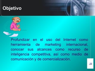 JMJM
Objetivo
Profundizar en el uso del Internet como
herramienta de marketing internacional,
conocer sus alcances como recurso de
inteligencia competitiva, así como medio de
comunicación y de comercialización.
 
