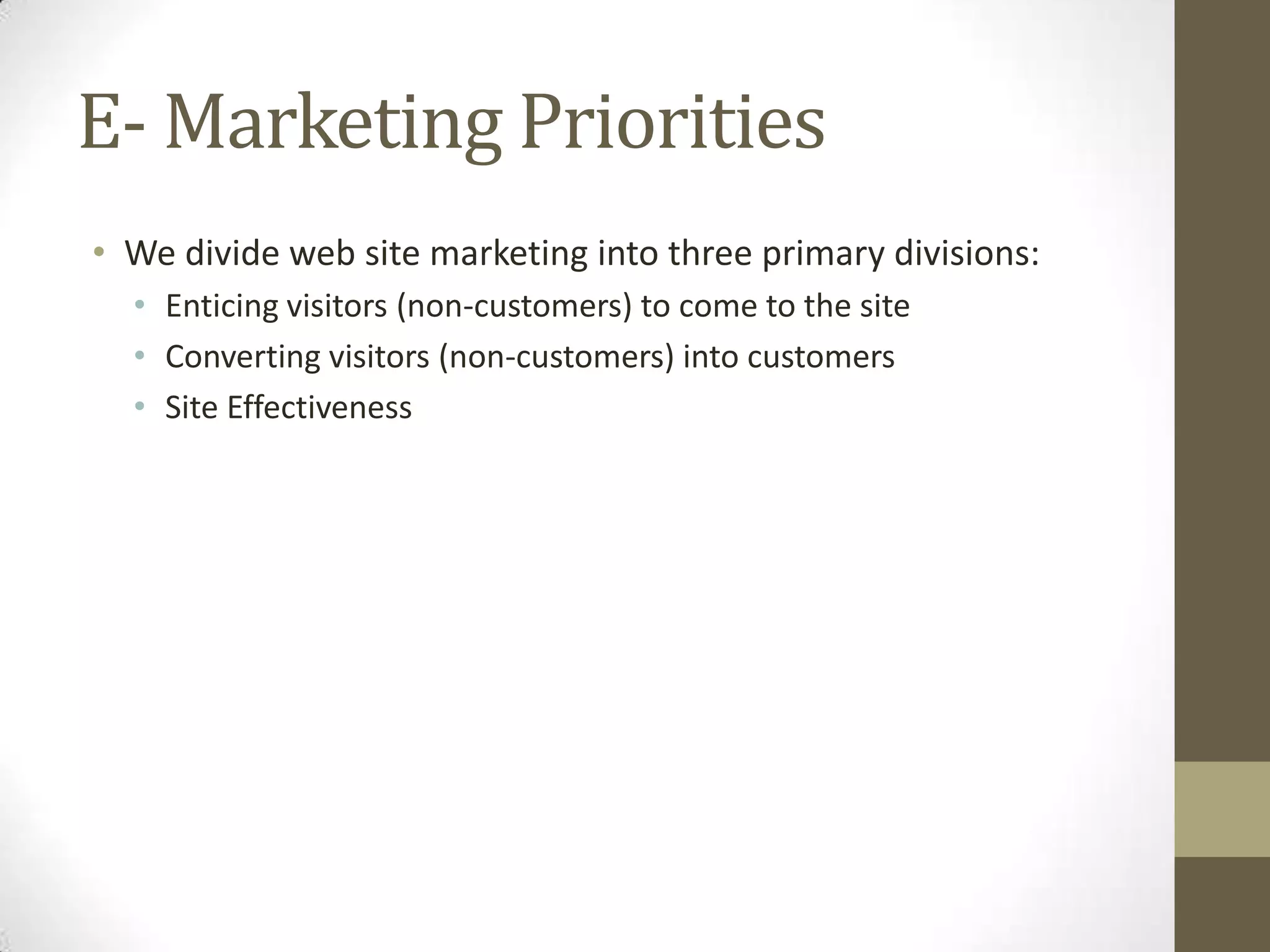 E- Marketing Priorities
• We divide web site marketing into three primary divisions:
  • Enticing visitors (non-customers) to come to the site
  • Converting visitors (non-customers) into customers
  • Site Effectiveness
 
