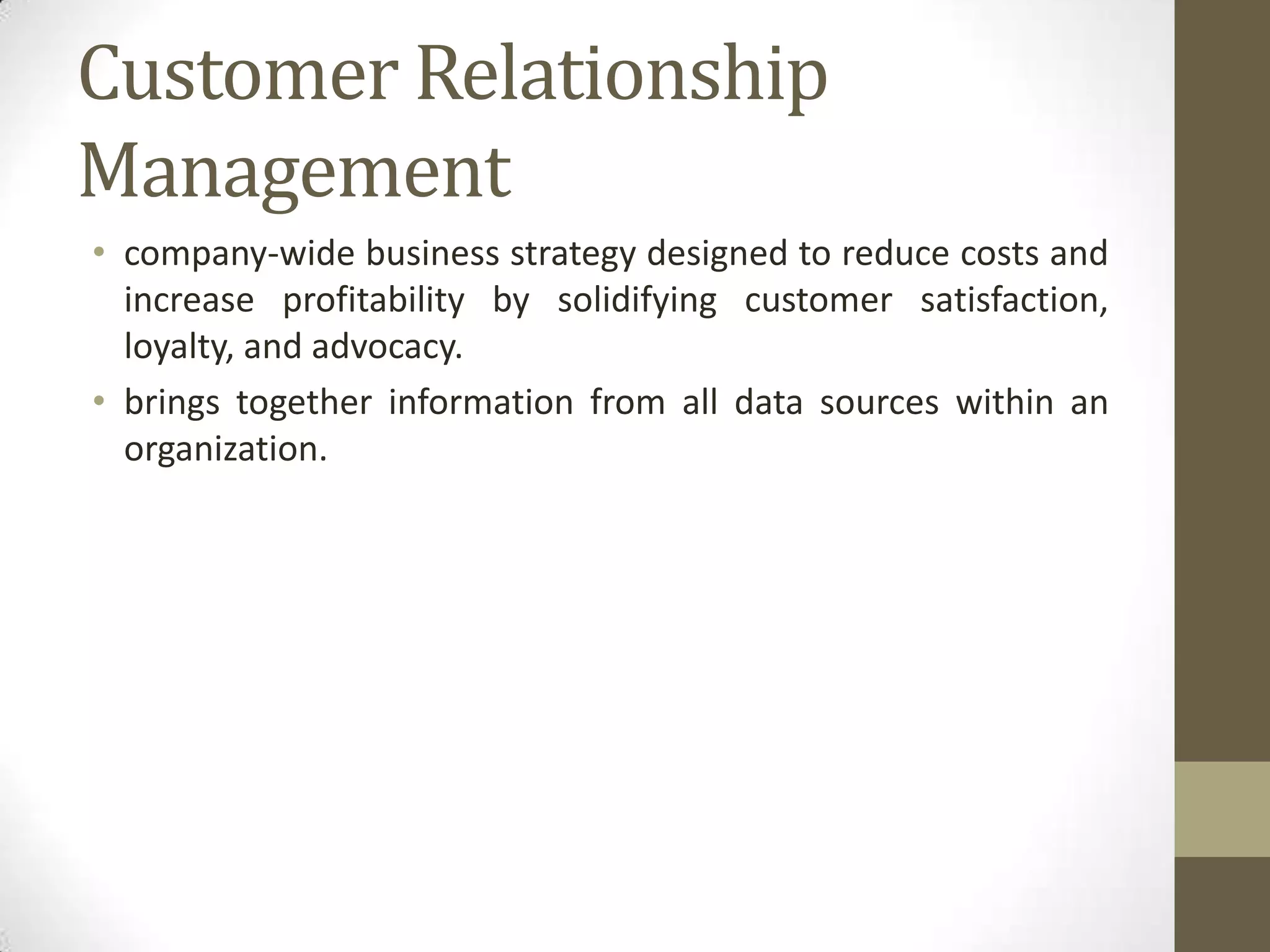 Customer Relationship
Management
• company-wide business strategy designed to reduce costs and
  increase profitability by solidifying customer satisfaction,
  loyalty, and advocacy.
• brings together information from all data sources within an
  organization.
 
