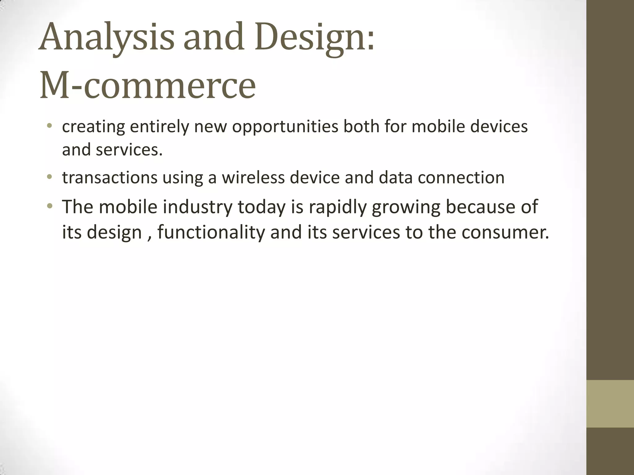 Analysis and Design:
M-commerce
• creating entirely new opportunities both for mobile devices
  and services.
• transactions using a wireless device and data connection
• The mobile industry today is rapidly growing because of
  its design , functionality and its services to the consumer.
 