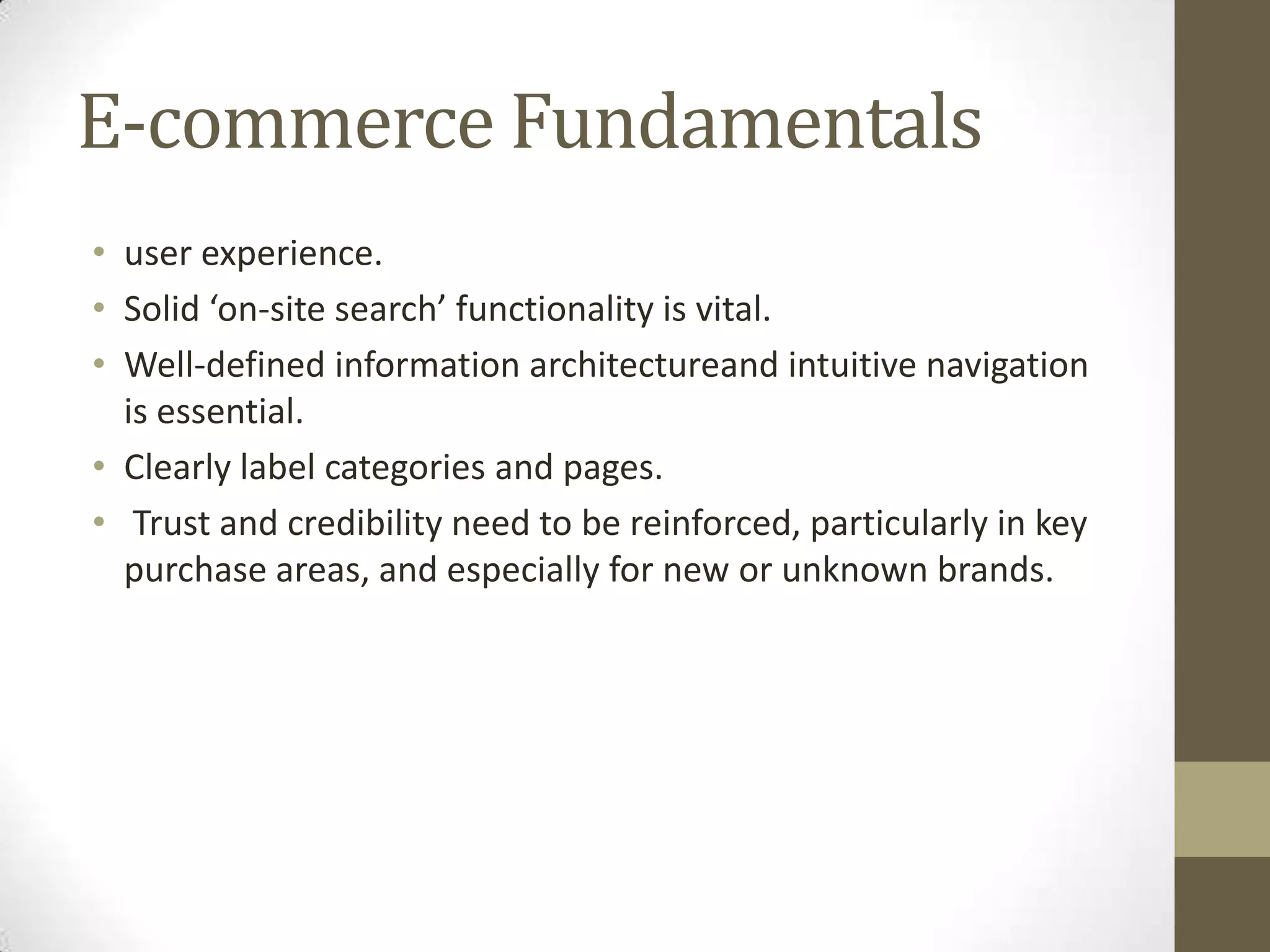 E-commerce Fundamentals
• user experience.
• Solid ‘on-site search’ functionality is vital.
• Well-defined information architectureand intuitive navigation
  is essential.
• Clearly label categories and pages.
• Trust and credibility need to be reinforced, particularly in key
  purchase areas, and especially for new or unknown brands.
 