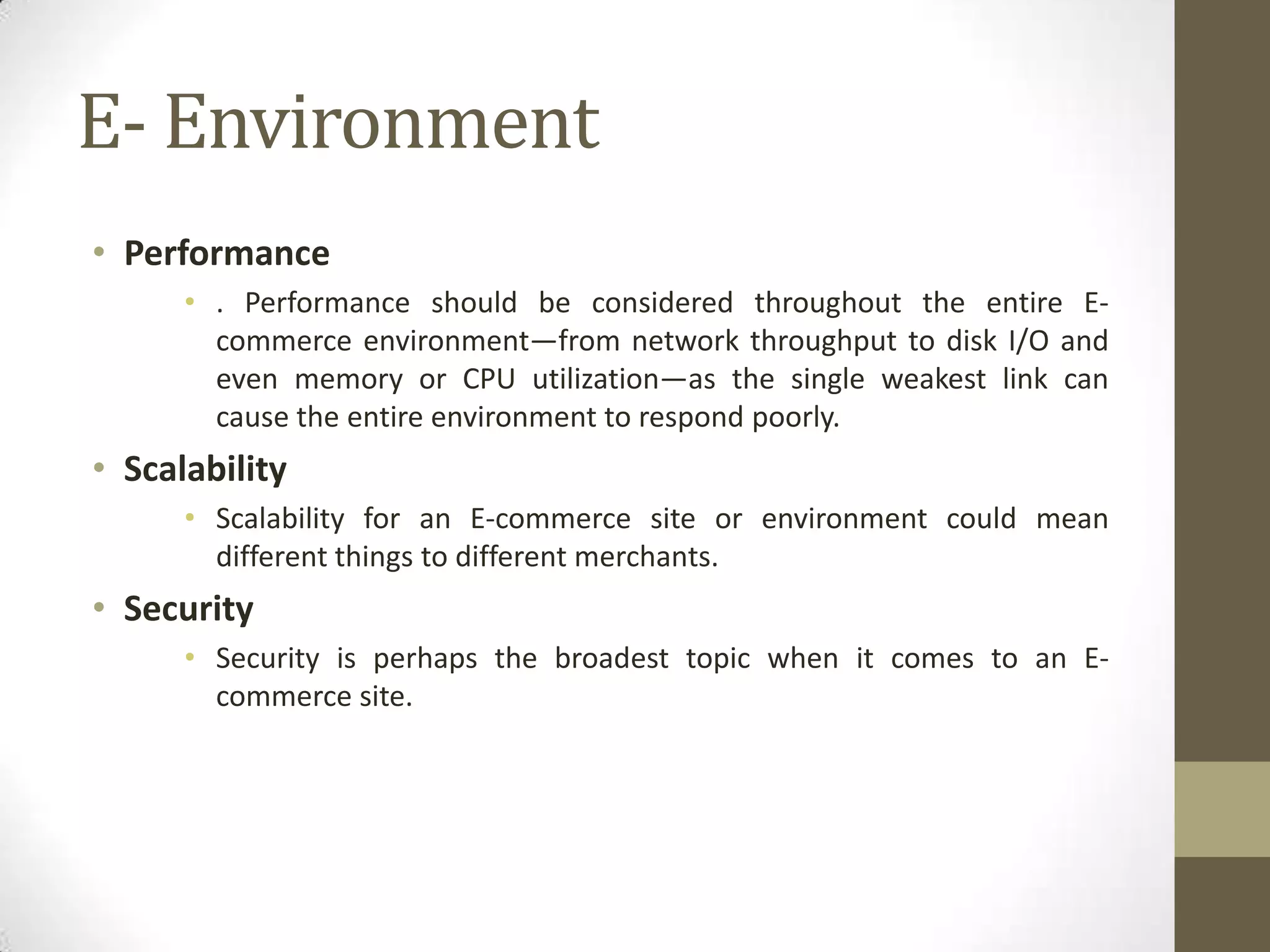 E- Environment
• Performance
      • . Performance should be considered throughout the entire E-
        commerce environment—from network throughput to disk I/O and
        even memory or CPU utilization—as the single weakest link can
        cause the entire environment to respond poorly.
• Scalability
      • Scalability for an E-commerce site or environment could mean
        different things to different merchants.
• Security
      • Security is perhaps the broadest topic when it comes to an E-
        commerce site.
 