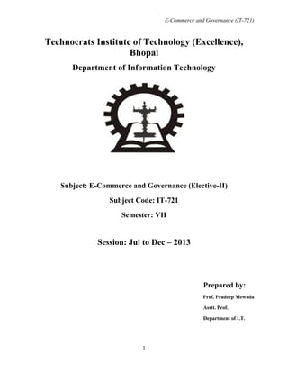 E-Commerce and Governance (IT-721)

Technocrats Institute of Technology (Excellence),
Bhopal
Department of Information Technology

Subject: E-Commerce and Governance (Elective-II)
Subject Code: IT-721
Semester: VII

Session: Jul to Dec – 2013

Prepared by:
Prof. Pradeep Mewada
Asstt. Prof.
Department of I.T.

1

 