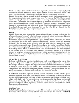 E-Commerce and Governance (IT-721)
be able to enforce them. Effective enforcement requires the power both to exercise physical
control over residents, if necessary, and to impose sanctions on those who violate the law. The
ability of a government to exert control over a person or corporation is called jurisdiction.
Laws in the physical world do not apply to people who are not located in or do not own assets in
the geographic area that created those particular laws. For example, the United States cannot
enforce its copyright laws on a citizen of Japan who is doing business in Japan and owns no
assets in the United States. Any assertion of power by the United States over such a Japanese
citizen would conflict with the Japanese government’s recognized monopoly on using force with
its citizens. Japanese citizens who bring goods into the United States to sell, however, are subject
to applicable U.S. copyright laws. A Japanese Web site that offers delivery of goods into the
United States is, similarly, subject to applicable U.S. laws.
Effects
Laws in the physical world are grounded in the relationship between physical proximity and the
effects, or impact, of a person’s behavior. Personal or corporate actions have stronger effects on
people and things that are nearby than on those that are far away.
Government-provided trademark protection is a good example of this. For instance, the Italian
government can provide and enforce trademark protection for a business named Casa B located
in Rome. The effects of another restaurant using the same name are strongest in Rome,
somewhat less in geographic areas close to Rome, and even less in other parts of Italy. That is,
the effects diminish as geographic distance increases. If someone were to open a restaurant in
Kansas City and call it Casa B, the restaurant in Rome would experience few, if any, negative
effects from the use of its trademarked name in Kansas City because it would be so far away and
because so few people would be potential customers of both restaurants. Thus, the effects of the
trademark violation are controlled by Italian law because of the limited range within which such
a violation has an effect.
Jurisdiction on the Internet
Defining, establishing, and asserting jurisdictions are much more difficult on the Internet than
they are in the physical world, mainly because traditional geographic boundaries do not exist.
For example, a Swedish company that engages in electronic commerce may have a Web site that
is entirely in English and a URL that ends in ―.com,‖ thus not indicating to customers that it is a
Swedish firm. The server that hosts this company’s Web page could be in Canada, and the
people who maintain the Web site might work from their homes in Australia.
If a Mexican citizen buys a product from the Swedish firm and is unhappy with the goods
received, that person might want to file a lawsuit against the seller firm. However, the world’s
physical border-based systems of law and jurisdiction do not help this Mexican citizen determine
where to file the lawsuit. The Internet does not provide anything like the obvious international
boundary lines in the physical world. Thus, the four considerations that works so well in the
physical world power, effects, legitimacy, and notice, do not translate very well to the virtual
world of electronic commerce.
Conflict of Laws
In the United States, business is governed by federal laws, state laws, and local laws. Sometimes,
these laws address the same issues in different ways. Lawyers call this situation a conflict of
10

 