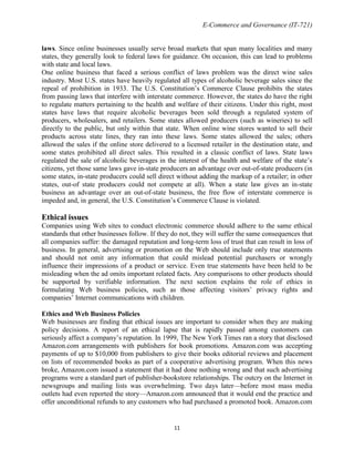 E-Commerce and Governance (IT-721)
laws. Since online businesses usually serve broad markets that span many localities and many
states, they generally look to federal laws for guidance. On occasion, this can lead to problems
with state and local laws.
One online business that faced a serious conflict of laws problem was the direct wine sales
industry. Most U.S. states have heavily regulated all types of alcoholic beverage sales since the
repeal of prohibition in 1933. The U.S. Constitution’s Commerce Clause prohibits the states
from passing laws that interfere with interstate commerce. However, the states do have the right
to regulate matters pertaining to the health and welfare of their citizens. Under this right, most
states have laws that require alcoholic beverages been sold through a regulated system of
producers, wholesalers, and retailers. Some states allowed producers (such as wineries) to sell
directly to the public, but only within that state. When online wine stores wanted to sell their
products across state lines, they ran into these laws. Some states allowed the sales; others
allowed the sales if the online store delivered to a licensed retailer in the destination state, and
some states prohibited all direct sales. This resulted in a classic conflict of laws. State laws
regulated the sale of alcoholic beverages in the interest of the health and welfare of the state’s
citizens, yet those same laws gave in-state producers an advantage over out-of-state producers (in
some states, in-state producers could sell direct without adding the markup of a retailer; in other
states, out-of state producers could not compete at all). When a state law gives an in-state
business an advantage over an out-of-state business, the free flow of interstate commerce is
impeded and, in general, the U.S. Constitution’s Commerce Clause is violated.

Ethical issues
Companies using Web sites to conduct electronic commerce should adhere to the same ethical
standards that other businesses follow. If they do not, they will suffer the same consequences that
all companies suffer: the damaged reputation and long-term loss of trust that can result in loss of
business. In general, advertising or promotion on the Web should include only true statements
and should not omit any information that could mislead potential purchasers or wrongly
influence their impressions of a product or service. Even true statements have been held to be
misleading when the ad omits important related facts. Any comparisons to other products should
be supported by verifiable information. The next section explains the role of ethics in
formulating Web business policies, such as those affecting visitors’ privacy rights and
companies’ Internet communications with children.
Ethics and Web Business Policies
Web businesses are finding that ethical issues are important to consider when they are making
policy decisions. A report of an ethical lapse that is rapidly passed among customers can
seriously affect a company’s reputation. In 1999, The New York Times ran a story that disclosed
Amazon.com arrangements with publishers for book promotions. Amazon.com was accepting
payments of up to $10,000 from publishers to give their books editorial reviews and placement
on lists of recommended books as part of a cooperative advertising program. When this news
broke, Amazon.com issued a statement that it had done nothing wrong and that such advertising
programs were a standard part of publisher-bookstore relationships. The outcry on the Internet in
newsgroups and mailing lists was overwhelming. Two days later—before most mass media
outlets had even reported the story—Amazon.com announced that it would end the practice and
offer unconditional refunds to any customers who had purchased a promoted book. Amazon.com

11

 