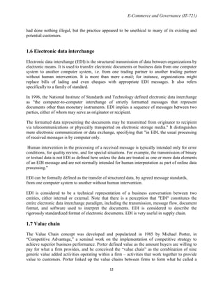 E-Commerce and Governance (IT-721)
had done nothing illegal, but the practice appeared to be unethical to many of its existing and
potential customers.

1.6 Electronic data interchange
Electronic data interchange (EDI) is the structured transmission of data between organizations by
electronic means. It is used to transfer electronic documents or business data from one computer
system to another computer system, i.e. from one trading partner to another trading partner
without human intervention. It is more than mere e-mail; for instance, organizations might
replace bills of lading and even cheques with appropriate EDI messages. It also refers
specifically to a family of standard.
In 1996, the National Institute of Standards and Technology defined electronic data interchange
as "the computer-to-computer interchange of strictly formatted messages that represent
documents other than monetary instruments. EDI implies a sequence of messages between two
parties, either of whom may serve as originator or recipient.
The formatted data representing the documents may be transmitted from originator to recipient
via telecommunications or physically transported on electronic storage media." It distinguishes
mere electronic communication or data exchange, specifying that "in EDI, the usual processing
of received messages is by computer only.
Human intervention in the processing of a received message is typically intended only for error
conditions, for quality review, and for special situations. For example, the transmission of binary
or textual data is not EDI as defined here unless the data are treated as one or more data elements
of an EDI message and are not normally intended for human interpretation as part of online data
processing."
EDI can be formally defined as the transfer of structured data, by agreed message standards,
from one computer system to another without human intervention.
EDI is considered to be a technical representation of a business conversation between two
entities, either internal or external. Note that there is a perception that "EDI" constitutes the
entire electronic data interchange paradigm, including the transmission, message flow, document
format, and software used to interpret the documents. EDI is considered to describe the
rigorously standardized format of electronic documents. EDI is very useful in supply chain.

1.7 Value chain
The Value Chain concept was developed and popularized in 1985 by Michael Porter, in
―Competitive Advantage,‖ a seminal work on the implementation of competitive strategy to
achieve superior business performance. Porter defined value as the amount buyers are willing to
pay for what a firm provides, and he conceived the ―value chain‖ as the combination of nine
generic value added activities operating within a firm – activities that work together to provide
value to customers. Porter linked up the value chains between firms to form what he called a
12

 