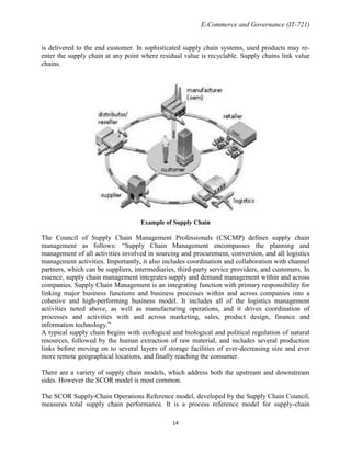 E-Commerce and Governance (IT-721)
is delivered to the end customer. In sophisticated supply chain systems, used products may reenter the supply chain at any point where residual value is recyclable. Supply chains link value
chains.

Example of Supply Chain

The Council of Supply Chain Management Professionals (CSCMP) defines supply chain
management as follows: ―Supply Chain Management encompasses the planning and
management of all activities involved in sourcing and procurement, conversion, and all logistics
management activities. Importantly, it also includes coordination and collaboration with channel
partners, which can be suppliers, intermediaries, third-party service providers, and customers. In
essence, supply chain management integrates supply and demand management within and across
companies. Supply Chain Management is an integrating function with primary responsibility for
linking major business functions and business processes within and across companies into a
cohesive and high-performing business model. It includes all of the logistics management
activities noted above, as well as manufacturing operations, and it drives coordination of
processes and activities with and across marketing, sales, product design, finance and
information technology.‖
A typical supply chain begins with ecological and biological and political regulation of natural
resources, followed by the human extraction of raw material, and includes several production
links before moving on to several layers of storage facilities of ever-decreasing size and ever
more remote geographical locations, and finally reaching the consumer.
There are a variety of supply chain models, which address both the upstream and downstream
sides. However the SCOR model is most common.
The SCOR Supply-Chain Operations Reference model, developed by the Supply Chain Council,
measures total supply chain performance. It is a process reference model for supply-chain
14

 