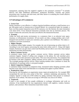 E-Commerce and Governance (IT-721)
management, spanning from the supplier's supplier to the customer's customer.[3] It includes
delivery and order fulfillment performance, production flexibility, warranty and returns
processing costs, inventory and asset turns, and other factors in evaluating the overall effective
performance of a supply chain.

1.9 Advantages of E-commerce
Lower Cost
Doing e-business is cost effective; it reduces logistical problems and puts a small business on a
par with giants such as Amazon.com or General Motors. In a commercial bank, for example. a
basic over-the-counter transaction costs £0.50 to process; over the Internet, the same transaction
costs about £0.01. Every financial transaction eventually turns into an electronic process. The
sooner it makes the conversion, the more cost-effective the transaction becomes.
Economy
Unlike the brick–and–mortar environment, in e–commerce there is no physical store space,
insurance, or infrastructure investment. All you need is an idea, a unique product, and a well–
designed web storefront to reach your customers, plus a partner to do fulfillment. This makes e–
commerce a lot more economical.
Higher Margins
E–commerce means higher margins. For example, the cost of processing an airline ticket is £5.
According to one travel agency, processing the same ticket online costs £1. Along with higher
margins, businesses can gain more control and flexibility and are able to save time when manual
transactions are done electronically.
Better Customer Service
E–commerce means better and quicker customer service. Online customer service makes
customers happier. Instead of calling your company on the phone, the web merchant gives
customers direct to their personal account online. This saves time and money. For companies that
do business with other companies, adding customer service online is a competitive advantage.
The overnight package delivery service, where tracking numbers allow customers to check the
whereabouts of a package online, is one good example.
Quick Comparison Shopping
E–commerce helps consumers to comparison shop. Automated online shopping assistants called
hop bots scour online stores and find deals on everything from apples ro printer ribbons.
Productivity Gains
Weaving the web throughout an organization means improved productivity. For example IBM
incorporated the web into every corner of the firm – products, marketing, and practices. The
company figured it would save $750 million by letting customers find answers to technical
questions via its website. The total cost savings in 1999 alone was close to $1 billion.
Teamwork
E–mail is one example of how people collaborate to exchange information and work on
solutions. It has transformed the way organizations interact with suppliers, vendors, business
partners, and customers. More interactions mean better results.

15

 
