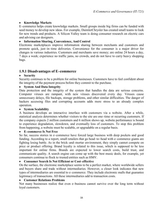 E-Commerce and Governance (IT-721)

Knowledge Markets
E–commerce helps create knowledge markets. Small groups inside big firms can be funded with
seed money to develop new ideas. For example, DaimlerChrysler has created small teams to look
for new trends and products. A Silicon Valley team is doing consumer research on electric cars
and advising car designers.
Information Sharing, Convenience, And Control
Electronic marketplaces improve information sharing between merchants and customers and
promote quick, just–in–time deliveries. Convenience for the consumer is a major driver for
changes in various industries. Customers and merchants save money; are online 24 hours a day,
7 days a week; experience no traffic jams, no crowds, and do not have to carry heavy shopping
bags.

1.9.1 Disadvantages of E–commerce
Security
Security continues to be a problem for online businesses. Customers have to feel confident about
the integrity of the payment process before they commit to the purchase.
System And Data Integrity
Data protection and the integrity of the system that handles the data are serious concerns.
Computer viruses are rampant, with new viruses discovered every day. Viruses cause
unnecessary delays, file backups, storage problems, and other similar difficulties. The danger of
hackers accessing files and corrupting accounts adds more stress to an already complex
operation.
System Scalability
A business develops an interactive interface with customers via a website. After a while,
statistical analysis determines whether visitors to the site are one–time or recurring customers. If
the company expects 2 million customers and 6 million shows up, website performance is bound
to experience degradation, slowdown, and eventually loss of customers. To stop this problem
from happening, a website must be scalable, or upgradable on a regular basis.
E–commerce Is Not Free
So far, success stories in e–commerce have forced large business with deep pockets and good
funding. According to a report, small retailers that go head–to–head with e–commerce giants are
fighting losing battle. As in the brick–and–mortar environment, they simply cannot compete on
price or product offering. Brand loyalty is related to this issue, which is supposed to be less
important for online firms. Brands are expected to lower search costs, build trust, and
communicate quality. A search engine can come up with the best music deals, for example, yet
consumers continue to flock to trusted entities such as HMV.
Consumer Search Is Not Efficient or Cost–effective
On the surface, the electronic marketplace seems to be a perfect market, where worldwide sellers
and buyers share and trade without intermediaries. However, a closer look indicates that new
types of intermediaries are essential to e–commerce. They include electronic malls that guarantee
legitimacy of transactions. All these intermediaries add to transaction costs.
Customer Relations Problems
Not many businesses realize that even e–business cannot survive over the long term without
loyal customers.
16

 