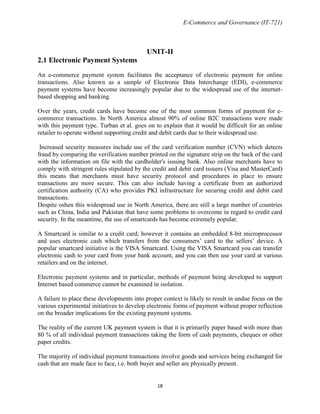 E-Commerce and Governance (IT-721)

UNIT-II
2.1 Electronic Payment Systems
An e-commerce payment system facilitates the acceptance of electronic payment for online
transactions. Also known as a sample of Electronic Data Interchange (EDI), e-commerce
payment systems have become increasingly popular due to the widespread use of the internetbased shopping and banking.
Over the years, credit cards have become one of the most common forms of payment for ecommerce transactions. In North America almost 90% of online B2C transactions were made
with this payment type. Turban et al. goes on to explain that it would be difficult for an online
retailer to operate without supporting credit and debit cards due to their widespread use.
Increased security measures include use of the card verification number (CVN) which detects
fraud by comparing the verification number printed on the signature strip on the back of the card
with the information on file with the cardholder's issuing bank. Also online merchants have to
comply with stringent rules stipulated by the credit and debit card issuers (Visa and MasterCard)
this means that merchants must have security protocol and procedures in place to ensure
transactions are more secure. This can also include having a certificate from an authorized
certification authority (CA) who provides PKI infrastructure for securing credit and debit card
transactions.
Despite oshen this widespread use in North America, there are still a large number of countries
such as China, India and Pakistan that have some problems to overcome in regard to credit card
security. In the meantime, the use of smartcards has become extremely popular.
A Smartcard is similar to a credit card; however it contains an embedded 8-bit microprocessor
and uses electronic cash which transfers from the consumers’ card to the sellers’ device. A
popular smartcard initiative is the VISA Smartcard. Using the VISA Smartcard you can transfer
electronic cash to your card from your bank account, and you can then use your card at various
retailers and on the internet.
Electronic payment systems and in particular, methods of payment being developed to support
Internet based commerce cannot be examined in isolation.
A failure to place these developments into proper context is likely to result in undue focus on the
various experimental initiatives to develop electronic forms of payment without proper reflection
on the broader implications for the existing payment systems.
The reality of the current UK payment system is that it is primarily paper based with more than
80 % of all individual payment transactions taking the form of cash payments, cheques or other
paper credits.
The majority of individual payment transactions involve goods and services being exchanged for
cash that are made face to face, i.e. both buyer and seller are physically present.

18

 