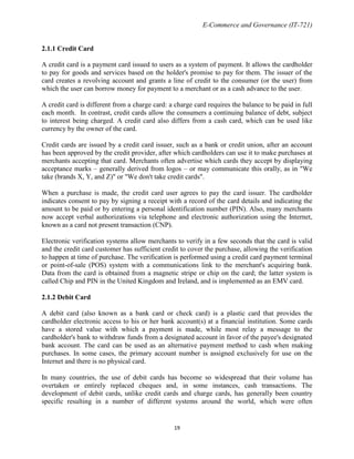E-Commerce and Governance (IT-721)

2.1.1 Credit Card
A credit card is a payment card issued to users as a system of payment. It allows the cardholder
to pay for goods and services based on the holder's promise to pay for them. The issuer of the
card creates a revolving account and grants a line of credit to the consumer (or the user) from
which the user can borrow money for payment to a merchant or as a cash advance to the user.
A credit card is different from a charge card: a charge card requires the balance to be paid in full
each month. In contrast, credit cards allow the consumers a continuing balance of debt, subject
to interest being charged. A credit card also differs from a cash card, which can be used like
currency by the owner of the card.
Credit cards are issued by a credit card issuer, such as a bank or credit union, after an account
has been approved by the credit provider, after which cardholders can use it to make purchases at
merchants accepting that card. Merchants often advertise which cards they accept by displaying
acceptance marks – generally derived from logos – or may communicate this orally, as in "We
take (brands X, Y, and Z)" or "We don't take credit cards".
When a purchase is made, the credit card user agrees to pay the card issuer. The cardholder
indicates consent to pay by signing a receipt with a record of the card details and indicating the
amount to be paid or by entering a personal identification number (PIN). Also, many merchants
now accept verbal authorizations via telephone and electronic authorization using the Internet,
known as a card not present transaction (CNP).
Electronic verification systems allow merchants to verify in a few seconds that the card is valid
and the credit card customer has sufficient credit to cover the purchase, allowing the verification
to happen at time of purchase. The verification is performed using a credit card payment terminal
or point-of-sale (POS) system with a communications link to the merchant's acquiring bank.
Data from the card is obtained from a magnetic stripe or chip on the card; the latter system is
called Chip and PIN in the United Kingdom and Ireland, and is implemented as an EMV card.
2.1.2 Debit Card
A debit card (also known as a bank card or check card) is a plastic card that provides the
cardholder electronic access to his or her bank account(s) at a financial institution. Some cards
have a stored value with which a payment is made, while most relay a message to the
cardholder's bank to withdraw funds from a designated account in favor of the payee's designated
bank account. The card can be used as an alternative payment method to cash when making
purchases. In some cases, the primary account number is assigned exclusively for use on the
Internet and there is no physical card.
In many countries, the use of debit cards has become so widespread that their volume has
overtaken or entirely replaced cheques and, in some instances, cash transactions. The
development of debit cards, unlike credit cards and charge cards, has generally been country
specific resulting in a number of different systems around the world, which were often

19

 