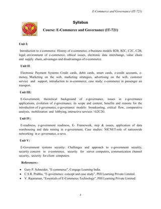 E-Commerce and Governance (IT-721)

Syllabus
Course: E-Commerce and Governance (IT-721)

Unit I:
Introduction to e-commerce: History of e-commerce, e-business models B2B, B2C, C2C, C2B,
legal; environment of e-commerce, ethical issues, electronic data interchange, value chain
and supply chain, advantages and disadvantages of e-commerce.
Unit II:
Electronic Payment Systems: Credit cards, debit cards, smart cards, e-credit accounts, emoney, Marketing on the web, marketing strategies, advertising on the web, customer
service and support, introduction to m-commerce, case study: e-commerce in passenger air
transport.
Unit III:
E-Government, theoretical background of e-governance, issues in e-governance
applications, evolution of e-governance, its scope and content, benefits and reasons for the
introduction of e-governance, e-governance models- broadcasting, critical flow, comparative
analysis, mobilization and lobbying, interactive services / G2C2G.
Unit IV:
E-readiness, e-government readiness, E- Framework, step & issues, application of data
warehousing and data mining in e-government, Case studies: NICNET-role of nationwide
networking in e- governance, e-seva.
Unit V:
E-Government systems security: Challenges and approach to e-government security,
security concern in e-commerce, security for server computers, communication channel
security, security for client computers.
References:Gary P. Schneider, ―E-commerce‖, Cengage Learning India.
C.S.R. Prabhu, ―E-governence: concept and case study‖, PHI Learning Private Limited.
V. Rajaraman, ―Essentials of E-Commerce Technology‖, PHI Learning Private Limited.

2

 