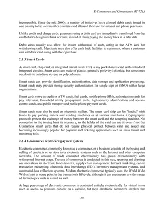 E-Commerce and Governance (IT-721)
incompatible. Since the mid 2000s, a number of initiatives have allowed debit cards issued in
one country to be used in other countries and allowed their use for internet and phone purchases.
Unlike credit and charge cards, payments using a debit card are immediately transferred from the
cardholder's designated bank account, instead of them paying the money back at a later date.
Debit cards usually also allow for instant withdrawal of cash, acting as the ATM card for
withdrawing cash. Merchants may also offer cash back facilities to customers, where a customer
can withdraw cash along with their purchase.
2.1.3 Smart Cards
A smart card, chip card, or integrated circuit card (ICC) is any pocket-sized card with embedded
integrated circuits. Smart cards are made of plastic, generally polyvinyl chloride, but sometimes
acrylonitrile butadiene styrene or polycarbonate.
Smart cards can provide identification, authentication, data storage and application processing.
Smart cards may provide strong security authentication for single sign-on (SSO) within large
organizations.
Smart cards serve as credit or ATM cards, fuel cards, mobile phone SIMs, authorization cards for
pay television, household utility pre-payment cards, high-security identification and accesscontrol cards, and public transport and public phone payment cards.
Smart cards may also be used as electronic wallets. The smart card chip can be "loaded" with
funds to pay parking meters and vending machines or at various merchants. Cryptographic
protocols protect the exchange of money between the smart card and the accepting machine. No
connection to the issuing bank is necessary, so the holder of the card can use it even if not the
Contactless smart cards that do not require physical contact between card and reader are
becoming increasingly popular for payment and ticketing applications such as mass transit and
motorway tolls.
2.1.4 E-commerce credit card payment system
Electronic commerce, commonly known as e-commerce, or e-business consists of the buying and
selling of products or services over electronic systems such as the Internet and other computer
networks. The amount of trade conducted electronically has grown extraordinarily with
widespread Internet usage. The use of commerce is conducted in this way, spurring and drawing
on innovations in electronic funds transfer, supply chain management, Internet marketing, online
transaction processing, electronic data interchange (EDI), inventory management systems, and
automated data collection systems. Modern electronic commerce typically uses the World Wide
Web at least at some point in the transaction's lifecycle, although it can encompass a wider range
of technologies such as e-mail as well.
A large percentage of electronic commerce is conducted entirely electronically for virtual items
such as access to premium content on a website, but most electronic commerce involves the
20

 