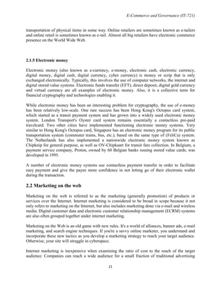E-Commerce and Governance (IT-721)
transportation of physical items in some way. Online retailers are sometimes known as e-tailers
and online retail is sometimes known as e-tail. Almost all big retailers have electronic commerce
presence on the World Wide Web.

2.1.5 Electronic money
Electronic money (also known as e-currency, e-money, electronic cash, electronic currency,
digital money, digital cash, digital currency, cyber currency) is money or scrip that is only
exchanged electronically. Typically, this involves the use of computer networks, the internet and
digital stored value systems. Electronic funds transfer (EFT), direct deposit, digital gold currency
and virtual currency are all examples of electronic money. Also, it is a collective term for
financial cryptography and technologies enabling it.
While electronic money has been an interesting problem for cryptography, the use of e-money
has been relatively low-scale. One rare success has been Hong Kong's Octopus card system,
which started as a transit payment system and has grown into a widely used electronic money
system. London Transport's Oyster card system remains essentially a contactless pre-paid
travelcard. Two other cities have implemented functioning electronic money systems. Very
similar to Hong Kong's Octopus card, Singapore has an electronic money program for its public
transportation system (commuter trains, bus, etc.), based on the same type of (FeliCa) system.
The Netherlands has also implemented a nationwide electronic money system known as
Chipknip for general purpose, as well as OV-Chipkaart for transit fare collection. In Belgium, a
payment service company, Proton, owned by 60 Belgian banks issuing stored value cards, was
developed in 1995.
A number of electronic money systems use contactless payment transfer in order to facilitate
easy payment and give the payee more confidence in not letting go of their electronic wallet
during the transaction.

2.2 Marketing on the web
Marketing on the web is referred to as the marketing (generally promotion) of products or
services over the Internet. Internet marketing is considered to be broad in scope because it not
only refers to marketing on the Internet, but also includes marketing done via e-mail and wireless
media. Digital customer data and electronic customer relationship management (ECRM) systems
are also often grouped together under internet marketing.
Marketing on the Web is an old game with new rules. It's a world of alliances, banner ads, e-mail
marketing, and search engine techniques. If you're a savvy online marketer, you understand and
incorporate these new tactics as you develop a marketing strategy to reach your target audience.
Otherwise, your site will struggle in cyberspace.
Internet marketing is inexpensive when examining the ratio of cost to the reach of the target
audience. Companies can reach a wide audience for a small fraction of traditional advertising
21

 