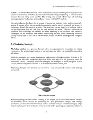 E-Commerce and Governance (IT-721)
budgets. The nature of the medium allows consumers to research and to purchase products and
services conveniently. Therefore, businesses have the advantage of appealing to consumers in a
medium that can bring results quickly. The strategy and overall effectiveness of marketing
campaigns depend on business goals and cost-volume-profit (CVP) analysis.
Internet marketers also have the advantage of measuring statistics easily and inexpensively;
almost all aspects of an Internet marketing campaign can be traced, measured, and tested, in
many cases through the use of an ad server. The advertisers can use a variety of methods, such as
pay per impression, pay per click, pay per play, and pay per action. Therefore, marketers can
determine which messages or offerings are more appealing to the audience. The results of
campaigns can be measured and tracked immediately because online marketing initiatives
usually require users to click on an advertisement, to visit a website, and to perform a targeted
action.

2.3 Marketing Strategies
Marketing strategy is a process that can allow an organization to concentrate its limited
resources on the greatest opportunities to increase sales and achieve a sustainable competitive
advantage.
Marketing strategies serve as the fundamental underpinning of marketing plans designed to fill
market needs and reach marketing objectives. Plans and objectives are generally tested for
measurable results. Commonly, marketing strategies are developed as multi-year plans, with a
tactical plan detailing specific actions to be accomplished in the current year.
Marketing strategies are dynamic and interactive. They are partially planned and partially
unplanned.

Marketing Strategies
Marketing strategy involves careful scanning of the internal and external environments. Internal
environmental factors include the marketing mix, plus performance analysis and strategic
constraints. External environmental factors include customer analysis, competitor analysis, target
market analysis, as well as evaluation of any elements of the technological, economic, cultural or
22

 