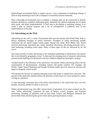 E-Commerce and Governance (IT-721)
political/legal environment likely to impact success. A key component of marketing strategy is
often to keep marketing in line with a company's overarching mission statement.
Once a thorough environmental scan is complete, a strategic plan can be constructed to identify
business alternatives, establish challenging goals, determine the optimal marketing mix to attain
these goals, and detail implementation. A final step in developing a marketing strategy is to
create a plan to monitor progress and a set of contingencies if problems arise in the
implementation of the plan.

2.4 Advertising on the Web
Advertising on the web is a form of promotion that uses the Internet and World Wide Web to
deliver marketing messages to attract customers. Examples of online advertising include
contextual ads on search engine results pages, banner ads, blogs, Rich Media Ads, Social
network advertising, interstitial ads, online classified advertising, advertising networks and email marketing, including e-mail spam. Many of these types of ads are delivered by an Ad
server.
One major benefit of online advertising is the immediate publishing of information and content
that is not limited by geography or time. To that end, the emerging area of interactive advertising
presents fresh challenges for advertisers who have hitherto adopted an interruptive strategy.
Another benefit is the efficiency of the advertiser's investment. Online advertising allows for the
customization of advertisements, including content and posted websites. For example, Ad
Words, Yahoo! Search Marketing and Google Ad Sense enable ads to be shown on relevant web
pages or alongside search results.
The internet has become an ongoing emerging source that tends to expand more and more. The
growth of this particular medium attracts the attention of advertisers as a more productive source
to bring in consumers.
A clear advantage consumers have with online advertisement is the control they have over the
product, choosing whether to check it out or not.
Online advertisements may also offer various forms of animation. In its most common use, the
term "online advertising" comprises all sorts of banner, e-mail, in-game, and keyword
advertising, including on platforms such as Face book, Twitter, and MySpace. Research has
proven that online advertising has given results and is growing business revenue.

23

 
