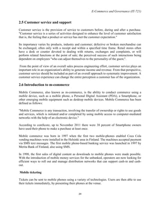 E-Commerce and Governance (IT-721)

2.5 Customer service and support
Customer service is the provision of service to customers before, during and after a purchase.
"Customer service is a series of activities designed to enhance the level of customer satisfaction
that is, the feeling that a product or service has met the customer expectation."
Its importance varies by products, industry and customer; defective or broken merchandise can
be exchanged, often only with a receipt and within a specified time frame. Retail stores often
have a desk or counter devoted to dealing with returns, exchanges and complaints, or will
perform related functions at the point of sale; the perceived success of such interactions being
dependent on employees "who can adjust themselves to the personality of the guest,".
From the point of view of an overall sales process engineering effort, customer service plays an
important role in an organization's ability to generate income and revenue. From that perspective,
customer service should be included as part of an overall approach to systematic improvement. A
customer service experience can change the entire perception a customer has of the organization.

2.6 Introduction to m-commerce
Mobile Commerce, also known as m-commerce, is the ability to conduct commerce using a
mobile device, such as a mobile phone, a Personal Digital Assistant (PDA), a Smartphone, or
other emerging mobile equipment such as desktop mobile devices. Mobile Commerce has been
defined as follows:
"Mobile Commerce is any transaction, involving the transfer of ownership or rights to use goods
and services, which is initiated and/or completed by using mobile access to computer-mediated
networks with the help of an electronic device."
According to comScore, up to November 2011 there were 38 percent of Smartphone owners
have used their phone to make a purchase at least once.
Mobile commerce was born in 1997 when the first two mobile-phones enabled Coca Cola
vending machines were installed in the Helsinki area in Finland. The machines accepted payment
via SMS text messages. The first mobile phone-based banking service was launched in 1997 by
Merita Bank of Finland, also using SMS.
In 1998, the first sales of digital content as downloads to mobile phones were made possible.
With the introduction of mobile money services for the unbanked, operators are now looking for
efficient ways to roll out and manage distribution networks that can support cash-in and cashout.
Mobile ticketing
Tickets can be sent to mobile phones using a variety of technologies. Users are then able to use
their tickets immediately, by presenting their phones at the venue.
24

 