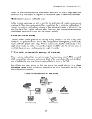 E-Commerce and Governance (IT-721)
Tickets can be booked and cancelled on the mobile device with the help of simple application
downloads, or by accessing the WAP portals of various travel agents or direct service providers.
Mobile vouchers, coupons and loyalty cards
Mobile ticketing technology can also be used for the distribution of vouchers, coupons, and
loyalty cards. These items are represented by a virtual token that is sent to the mobile phone. A
customer presenting a mobile phone with one of these tokens at the point of sale receives the
same benefits as if they had the traditional token. Stores may send coupons to customers using
location-based services to determine when the customer is nearby.
Content purchase and delivery
Currently, mobile content purchase and delivery mainly consists of the sale of ring-tones,
wallpapers, and games for mobile phones. The convergence of mobile phones, portable audio
players, and video players into a single device is increasing the purchase and delivery of fulllength music tracks and video. The download speeds available with 4G networks make it
possible to buy a movie on a mobile device in a couple of seconds.

2.7 Case study: e-commerce in passenger air transport
When a customer makes a flight reservation a unique ―passenger name record‖ (PNR) is created,
which contains flight information and personal details of the person flying. If a car is hired or a
hotel is booked at the same time, this information will also be stored on the PNR.
Few airlines store these records on their own system, but instead subscribe to a ―global
distribution system‖ (GDS), which is an organization that stores flight details and PNRs for
several airlines on its databases.
Various sources contribute to a PNR record

25

 