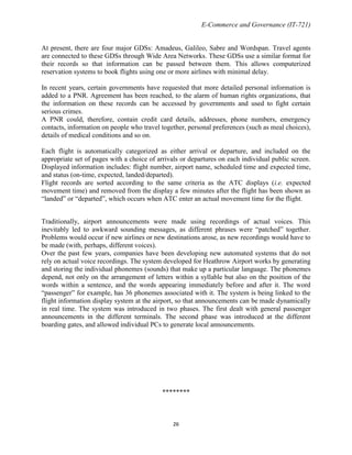 E-Commerce and Governance (IT-721)
At present, there are four major GDSs: Amadeus, Galileo, Sabre and Wordspan. Travel agents
are connected to these GDSs through Wide Area Networks. These GDSs use a similar format for
their records so that information can be passed between them. This allows computerized
reservation systems to book flights using one or more airlines with minimal delay.
In recent years, certain governments have requested that more detailed personal information is
added to a PNR. Agreement has been reached, to the alarm of human rights organizations, that
the information on these records can be accessed by governments and used to fight certain
serious crimes.
A PNR could, therefore, contain credit card details, addresses, phone numbers, emergency
contacts, information on people who travel together, personal preferences (such as meal choices),
details of medical conditions and so on.
Each flight is automatically categorized as either arrival or departure, and included on the
appropriate set of pages with a choice of arrivals or departures on each individual public screen.
Displayed information includes: flight number, airport name, scheduled time and expected time,
and status (on-time, expected, landed/departed).
Flight records are sorted according to the same criteria as the ATC displays (i.e. expected
movement time) and removed from the display a few minutes after the flight has been shown as
―landed‖ or ―departed‖, which occurs when ATC enter an actual movement time for the flight.
Traditionally, airport announcements were made using recordings of actual voices. This
inevitably led to awkward sounding messages, as different phrases were ―patched‖ together.
Problems would occur if new airlines or new destinations arose, as new recordings would have to
be made (with, perhaps, different voices).
Over the past few years, companies have been developing new automated systems that do not
rely on actual voice recordings. The system developed for Heathrow Airport works by generating
and storing the individual phonemes (sounds) that make up a particular language. The phonemes
depend, not only on the arrangement of letters within a syllable but also on the position of the
words within a sentence, and the words appearing immediately before and after it. The word
―passenger‖ for example, has 36 phonemes associated with it. The system is being linked to the
flight information display system at the airport, so that announcements can be made dynamically
in real time. The system was introduced in two phases. The first dealt with general passenger
announcements in the different terminals. The second phase was introduced at the different
boarding gates, and allowed individual PCs to generate local announcements.

********

26

 