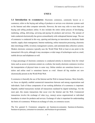 E-Commerce and Governance (IT-721)

UNIT-I
1.1 Introduction to e-commerce: Electronic commerce, commonly known as ecommerce, refers to the buying and selling of products or services over electronic systems such
as the Internet and other computer networks. However, the term may refer to more than just
buying and selling products online. It also includes the entire online process of developing,
marketing, selling, delivering, servicing and paying for products and services. The amount of
trade conducted electronically has grown extraordinarily with widespread Internet usage. The use
of commerce is conducted in this way, spurring and drawing on innovations in electronic funds
transfer, supply chain management, Internet marketing, online transaction processing, electronic
data interchange (EDI), inventory management systems, and automated data collection systems.
Modern electronic commerce typically uses the World Wide Web at least at one point in the
transaction's life-cycle, although it may encompass a wider range of technologies such as e-mail,
mobile devices and telephones as well.
A large percentage of electronic commerce is conducted entirely in electronic form for virtual
items such as access to premium content on a website, but mostly electronic commerce involves
the transportation of physical items in some way. Online retailers are sometimes known as etailors and online retail is sometimes known as e-tail. Almost all big retailers are now
electronically present on the World Wide Web.
E-commerce is basically the use of the Internet and the Web to transact business. More formally,
we focus on digitally enabled commercial transactions between and among organizations and
individuals. Each of these components of our working definition of e-commerce is important.
Digitally enabled transactions include all transactions mediated by digital technology. For the
most part, this means transactions that occur over the Internet and the Web. Commercial
transactions involve the exchange of value (e.g., money) across organizational or individual
boundaries in return for products and services. Exchange of value is important for understanding
the limits of e-commerce. Without an exchange of value, no commerce occurs.
The five general E- Commerce categories are business-to-consumer, business-to-business,
business-to-process, consumer-to-consumer, and business-to-government.
3

 