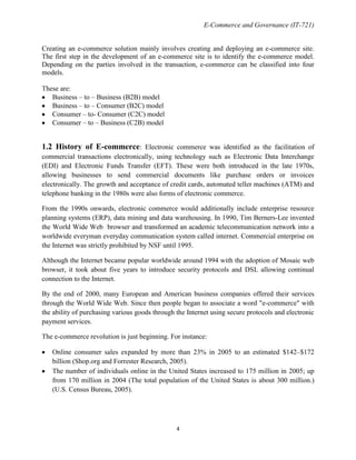 E-Commerce and Governance (IT-721)
Creating an e-commerce solution mainly involves creating and deploying an e-commerce site.
The first step in the development of an e-commerce site is to identify the e-commerce model.
Depending on the parties involved in the transaction, e-commerce can be classified into four
models.
These are:
Business – to – Business (B2B) model
Business – to – Consumer (B2C) model
Consumer – to- Consumer (C2C) model
Consumer – to – Business (C2B) model

1.2 History of E-commerce: Electronic commerce was identified as the facilitation of
commercial transactions electronically, using technology such as Electronic Data Interchange
(EDI) and Electronic Funds Transfer (EFT). These were both introduced in the late 1970s,
allowing businesses to send commercial documents like purchase orders or invoices
electronically. The growth and acceptance of credit cards, automated teller machines (ATM) and
telephone banking in the 1980s were also forms of electronic commerce.
From the 1990s onwards, electronic commerce would additionally include enterprise resource
planning systems (ERP), data mining and data warehousing. In 1990, Tim Berners-Lee invented
the World Wide Web browser and transformed an academic telecommunication network into a
worldwide everyman everyday communication system called internet. Commercial enterprise on
the Internet was strictly prohibited by NSF until 1995.
Although the Internet became popular worldwide around 1994 with the adoption of Mosaic web
browser, it took about five years to introduce security protocols and DSL allowing continual
connection to the Internet.
By the end of 2000, many European and American business companies offered their services
through the World Wide Web. Since then people began to associate a word "e-commerce" with
the ability of purchasing various goods through the Internet using secure protocols and electronic
payment services.
The e-commerce revolution is just beginning. For instance:
Online consumer sales expanded by more than 23% in 2005 to an estimated $142–$172
billion (Shop.org and Forrester Research, 2005).
The number of individuals online in the United States increased to 175 million in 2005; up
from 170 million in 2004 (The total population of the United States is about 300 million.)
(U.S. Census Bureau, 2005).

4

 