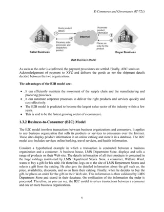 E-Commerce and Governance (IT-721)

As soon as the order is confirmed, the payment procedures are settled. Finally, ABC sends an
Acknowledgement of payment to XYZ and delivers the goods as per the shipment details
decided between the two organizations.
The advantages of the B2B model are:
It can efficiently maintain the movement of the supply chain and the manufacturing and
procuring processes.
It can automate corporate processes to deliver the right products and services quickly and
cost-effectively.
The B2B model is predicted to become the largest value sector of the industry within a few
years.
This is said to be the fastest growing sector of e-commerce.

1.3.2 Business-to-Consumer (B2C) Model
The B2C model involves transactions between business organizations and consumers. It applies
to any business organization that sells its products or services to consumers over the Internet.
These sites display product information in an online catalog and store it in a database. The B2C
model also includes services online banking, travel services, and health information.
Consider a hypothetical example in which a transaction is conducted between a business
organization and a consumer. A business house, LMN Department Store, displays and sells a
range of products on their Web site. The details information of all their products is contained in
the huge catalogs maintained by LMN Department Stores. Now, a consumer, William Ward,
wants to buy a gift for his wife. He therefore, logs on to the site of LMN Department Stores and
selects a gift from the catalog. He also gets the detailed information about the gift such as, the
price, availability, discounts, and so on from their catalog. Finally, when he decides to buy the
gift, he places an order for the gift on their Web site. This information is then validated by LMN
Department Store and stored in their database. On verification of the information the order is
processed. Therefore, as you can see, the B2C model involves transactions between a consumer
and one or more business organizations.

6

 