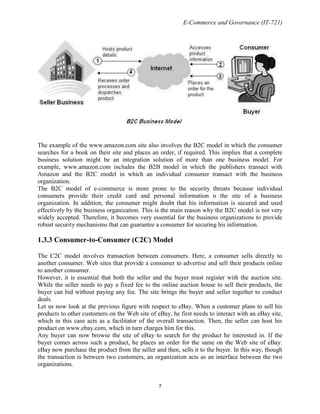 E-Commerce and Governance (IT-721)

The example of the www.amazon.com site also involves the B2C model in which the consumer
searches for a book on their site and places an order, if required. This implies that a complete
business solution might be an integration solution of more than one business model. For
example, www.amazon.com includes the B2B model in which the publishers transact with
Amazon and the B2C model in which an individual consumer transact with the business
organization.
The B2C model of e-commerce is more prone to the security threats because individual
consumers provide their credit card and personal information n the site of a business
organization. In addition, the consumer might doubt that his information is secured and used
effectively by the business organization. This is the main reason why the B2C model is not very
widely accepted. Therefore, it becomes very essential for the business organizations to provide
robust security mechanisms that can guarantee a consumer for securing his information.

1.3.3 Consumer-to-Consumer (C2C) Model
The C2C model involves transaction between consumers. Here, a consumer sells directly to
another consumer. Web sites that provide a consumer to advertise and sell their products online
to another consumer.
However, it is essential that both the seller and the buyer must register with the auction site.
While the seller needs to pay a fixed fee to the online auction house to sell their products, the
buyer can bid without paying any fee. The site brings the buyer and seller together to conduct
deals.
Let us now look at the previous figure with respect to eBay. When a customer plans to sell his
products to other customers on the Web site of eBay, he first needs to interact with an eBay site,
which in this case acts as a facilitator of the overall transaction. Then, the seller can host his
product on www.ebay.com, which in turn charges him for this.
Any buyer can now browse the site of eBay to search for the product he interested in. If the
buyer comes across such a product, he places an order for the same on the Web site of eBay.
eBay now purchase the product from the seller and then, sells it to the buyer. In this way, though
the transaction is between two customers, an organization acts as an interface between the two
organizations.

7

 