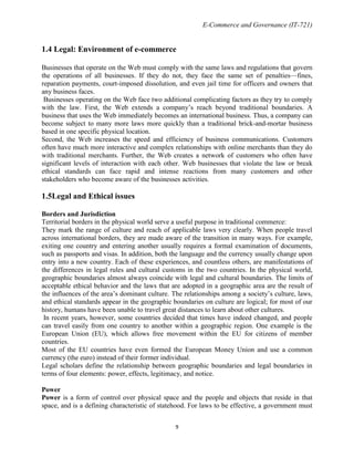 E-Commerce and Governance (IT-721)

1.4 Legal: Environment of e-commerce
Businesses that operate on the Web must comply with the same laws and regulations that govern
the operations of all businesses. If they do not, they face the same set of penalties—fines,
reparation payments, court-imposed dissolution, and even jail time for officers and owners that
any business faces.
Businesses operating on the Web face two additional complicating factors as they try to comply
with the law. First, the Web extends a company’s reach beyond traditional boundaries. A
business that uses the Web immediately becomes an international business. Thus, a company can
become subject to many more laws more quickly than a traditional brick-and-mortar business
based in one specific physical location.
Second, the Web increases the speed and efficiency of business communications. Customers
often have much more interactive and complex relationships with online merchants than they do
with traditional merchants. Further, the Web creates a network of customers who often have
significant levels of interaction with each other. Web businesses that violate the law or break
ethical standards can face rapid and intense reactions from many customers and other
stakeholders who become aware of the businesses activities.

1.5Legal and Ethical issues
Borders and Jurisdiction
Territorial borders in the physical world serve a useful purpose in traditional commerce:
They mark the range of culture and reach of applicable laws very clearly. When people travel
across international borders, they are made aware of the transition in many ways. For example,
exiting one country and entering another usually requires a formal examination of documents,
such as passports and visas. In addition, both the language and the currency usually change upon
entry into a new country. Each of these experiences, and countless others, are manifestations of
the differences in legal rules and cultural customs in the two countries. In the physical world,
geographic boundaries almost always coincide with legal and cultural boundaries. The limits of
acceptable ethical behavior and the laws that are adopted in a geographic area are the result of
the influences of the area’s dominant culture. The relationships among a society’s culture, laws,
and ethical standards appear in the geographic boundaries on culture are logical; for most of our
history, humans have been unable to travel great distances to learn about other cultures.
In recent years, however, some countries decided that times have indeed changed, and people
can travel easily from one country to another within a geographic region. One example is the
European Union (EU), which allows free movement within the EU for citizens of member
countries.
Most of the EU countries have even formed the European Money Union and use a common
currency (the euro) instead of their former individual.
Legal scholars define the relationship between geographic boundaries and legal boundaries in
terms of four elements: power, effects, legitimacy, and notice.
Power
Power is a form of control over physical space and the people and objects that reside in that
space, and is a defining characteristic of statehood. For laws to be effective, a government must
9

 