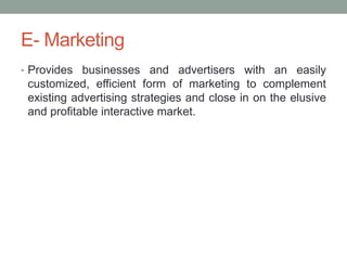 E- Marketing
• Provides businesses and advertisers with an easily
 customized, efficient form of marketing to complement
 existing advertising strategies and close in on the elusive
 and profitable interactive market.
 