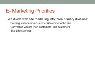 E- Marketing Priorities
• We divide web site marketing into three primary divisions:
  • Enticing visitors (non-customers) to come to the site
  • Converting visitors (non-customers) into customers
  • Site Effectiveness
 