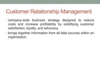Customer Relationship Management
• company-wide business strategy designed to reduce
  costs and increase profitability by solidifying customer
  satisfaction, loyalty, and advocacy.
• brings together information from all data sources within an
  organization.
 