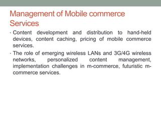 Management of Mobile commerce
Services
• Content   development and distribution to hand-held
  devices, content caching, pricing of mobile commerce
  services.
• The role of emerging wireless LANs and 3G/4G wireless
  networks,     personalized     content   management,
  implementation challenges in m-commerce, futuristic m-
  commerce services.
 
