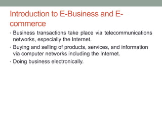 Introduction to E-Business and E-
commerce
• Business transactions take place via telecommunications
  networks, especially the Internet.
• Buying and selling of products, services, and information
  via computer networks including the Internet.
• Doing business electronically.
 