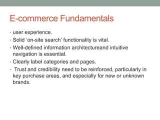 E-commerce Fundamentals
• user experience.
• Solid ‘on-site search’ functionality is vital.
• Well-defined information architectureand intuitive
  navigation is essential.
• Clearly label categories and pages.
• Trust and credibility need to be reinforced, particularly in
  key purchase areas, and especially for new or unknown
  brands.
 