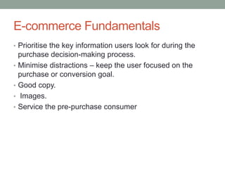 E-commerce Fundamentals
• Prioritise the key information users look for during the
    purchase decision-making process.
•   Minimise distractions – keep the user focused on the
    purchase or conversion goal.
•   Good copy.
•   Images.
•   Service the pre-purchase consumer
 