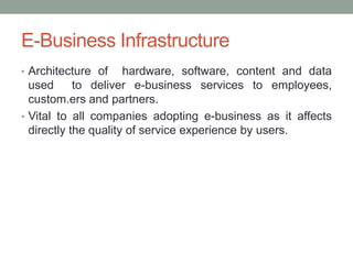 E-Business Infrastructure
• Architecture of     hardware, software, content and data
  used      to deliver e-business services to employees,
  custom.ers and partners.
• Vital to all companies adopting e-business as it affects
  directly the quality of service experience by users.
 