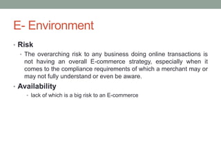 E- Environment
• Risk
  • The overarching risk to any business doing online transactions is
    not having an overall E-commerce strategy, especially when it
    comes to the compliance requirements of which a merchant may or
    may not fully understand or even be aware.
• Availability
    • lack of which is a big risk to an E-commerce
 