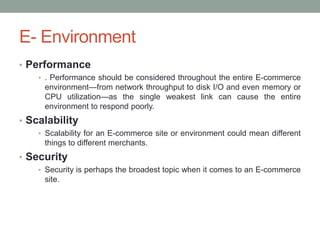 E- Environment
• Performance
    • . Performance should be considered throughout the entire E-commerce
     environment—from network throughput to disk I/O and even memory or
     CPU utilization—as the single weakest link can cause the entire
     environment to respond poorly.
• Scalability
    • Scalability for an E-commerce site or environment could mean different
     things to different merchants.
• Security
    • Security is perhaps the broadest topic when it comes to an E-commerce
     site.
 
