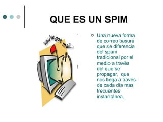 QUE ES UN SPIM Una nueva forma de correo basura que se diferencia del spam tradicional por el medio a través  del que se propagar,  que nos llega a través de cada día mas frecuentes instantánea. 